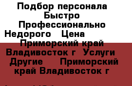 Подбор персонала. Быстро. Профессионально. Недорого › Цена ­ 30 000 - Приморский край, Владивосток г. Услуги » Другие   . Приморский край,Владивосток г.